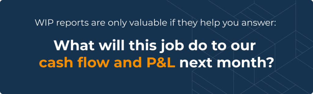 WIP reports are only valuable if they help you answer: What will this job do to our cash flow and P&L next month?